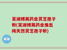 芜湖博英药业灵芝孢子粉(芜湖博英药业推出纯天然灵芝孢子粉)
