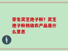芽生灵芝孢子粉？灵芝孢子粉初级农产品是什么意思