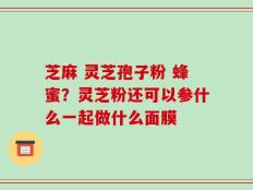 芝麻 灵芝孢子粉 蜂蜜？灵芝粉还可以参什么一起做什么面膜