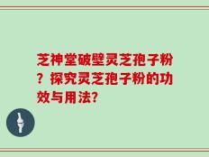 芝神堂破壁灵芝孢子粉？探究灵芝孢子粉的功效与用法？