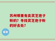 苏州哪里有卖灵芝孢子粉的？寻找灵芝孢子粉的好去处？