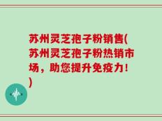 苏州灵芝孢子粉销售(苏州灵芝孢子粉热销市场，助您提升免疫力！)
