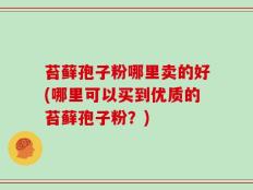 苔藓孢子粉哪里卖的好(哪里可以买到优质的苔藓孢子粉？)