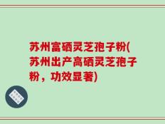苏州富硒灵芝孢子粉(苏州出产高硒灵芝孢子粉，功效显著)