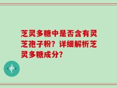 芝灵多糖中是否含有灵芝孢子粉？详细解析芝灵多糖成分？