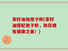茶籽油加孢子粉(茶籽油搭配孢子粉，助你拥有健康之美！)