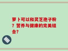 萝卜可以和灵芝孢子粉？营养与健康的完美组合？