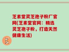 芝素堂灵芝孢子粉厂官网(芝素堂官网：精选灵芝孢子粉，打造天然健康生活)