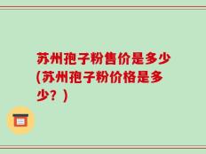 苏州孢子粉售价是多少(苏州孢子粉价格是多少？)