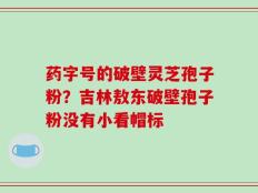 药字号的破壁灵芝孢子粉？吉林敖东破壁孢子粉没有小看帽标