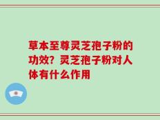 草本至尊灵芝孢子粉的功效？灵芝孢子粉对人体有什么作用