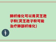 肺纤维化可以用灵芝孢子粉(灵芝孢子粉可能治疗肺部纤维化)