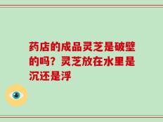 药店的成品灵芝是破壁的吗？灵芝放在水里是沉还是浮