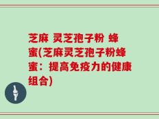 芝麻 灵芝孢子粉 蜂蜜(芝麻灵芝孢子粉蜂蜜：提高免疫力的健康组合)