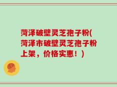 菏泽破壁灵芝孢子粉(菏泽市破壁灵芝孢子粉上架，价格实惠！)