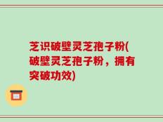芝识破壁灵芝孢子粉(破壁灵芝孢子粉，拥有突破功效)