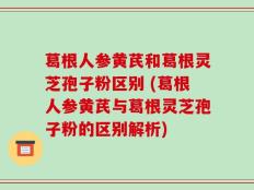 葛根人参黄芪和葛根灵芝孢子粉区别 (葛根人参黄芪与葛根灵芝孢子粉的区别解析)