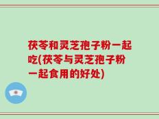 茯苓和灵芝孢子粉一起吃(茯苓与灵芝孢子粉一起食用的好处)