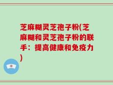 芝麻糊灵芝孢子粉(芝麻糊和灵芝孢子粉的联手：提高健康和免疫力)