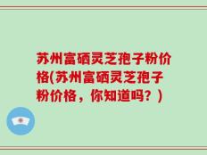 苏州富硒灵芝孢子粉价格(苏州富硒灵芝孢子粉价格，你知道吗？)