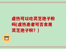 虚热可以吃灵芝孢子粉吗(虚热患者可否食用灵芝孢子粉？)
