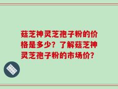菇芝神灵芝孢子粉的价格是多少？了解菇芝神灵芝孢子粉的市场价？