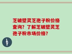 芝破壁灵芝孢子粉价格查询？了解芝破壁灵芝孢子粉市场价格？
