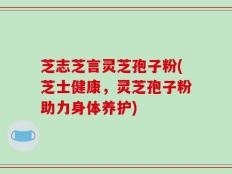 芝志芝言灵芝孢子粉(芝士健康，灵芝孢子粉助力身体养护)