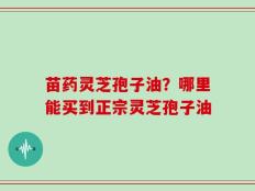 苗药灵芝孢子油？哪里能买到正宗灵芝孢子油