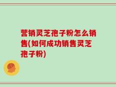 营销灵芝孢子粉怎么销售(如何成功销售灵芝孢子粉)