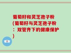 葡萄籽和灵芝孢子粉 (葡萄籽与灵芝孢子粉：双管齐下的健康保护)