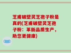 芝甫破壁灵芝孢子粉是真的(芝甫破壁灵芝孢子粉：革新品质生产，助您更健康)