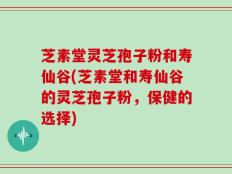 芝素堂灵芝孢子粉和寿仙谷(芝素堂和寿仙谷的灵芝孢子粉，保健的选择)