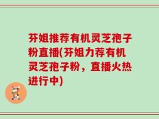 芬姐推荐有机灵芝孢子粉直播(芬姐力荐有机灵芝孢子粉，直播火热进行中)