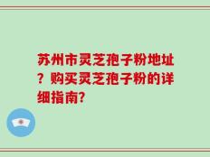 苏州市灵芝孢子粉地址？购买灵芝孢子粉的详细指南？