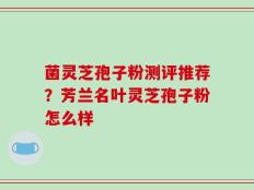菌灵芝孢子粉测评推荐？芳兰名叶灵芝孢子粉怎么样
