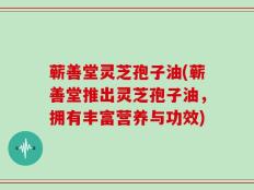 蕲善堂灵芝孢子油(蕲善堂推出灵芝孢子油，拥有丰富营养与功效)