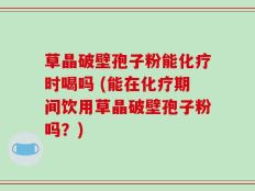 草晶破壁孢子粉能化疗时喝吗 (能在化疗期间饮用草晶破壁孢子粉吗？)