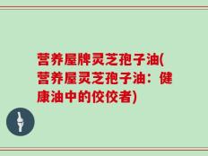 营养屋牌灵芝孢子油(营养屋灵芝孢子油：健康油中的佼佼者)