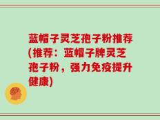 蓝帽子灵芝孢子粉推荐(推荐：蓝帽子牌灵芝孢子粉，强力免疫提升健康)