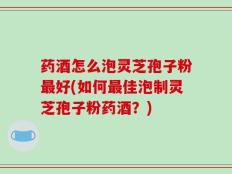 药酒怎么泡灵芝孢子粉最好(如何最佳泡制灵芝孢子粉药酒？)