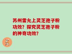 苏州雷允上灵芝孢子粉功效？探究灵芝孢子粉的神奇功效？