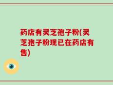 药店有灵芝孢子粉(灵芝孢子粉现已在药店有售)