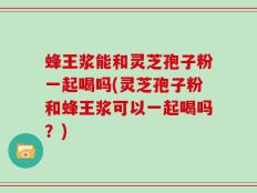 蜂王浆能和灵芝孢子粉一起喝吗(灵芝孢子粉和蜂王浆可以一起喝吗？)