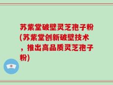 苏紫堂破壁灵芝孢子粉(苏紫堂创新破壁技术，推出高品质灵芝孢子粉)