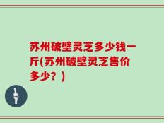 苏州破壁灵芝多少钱一斤(苏州破壁灵芝售价多少？)