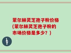 蒙尔赫灵芝孢子粉价格(蒙尔赫灵芝孢子粉的市场价格是多少？)