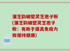 蒲芝韵破壁灵芝孢子粉(蒲芝韵破壁灵芝孢子粉：有助于提高免疫力和保持健康)