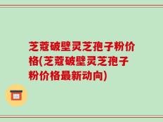 芝蔻破壁灵芝孢子粉价格(芝蔻破壁灵芝孢子粉价格最新动向)