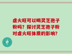 虚火旺可以喝灵芝孢子粉吗？探讨灵芝孢子粉对虚火旺体质的影响？